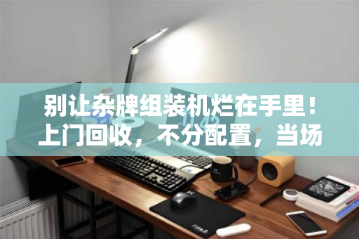 别让杂牌组装机烂在手里!上门回收,不分配置,当场解决你的电子垃圾痛点 别让杂牌组装机烂在手里!上门回收,不分配置,当场解决你的电子垃圾痛点