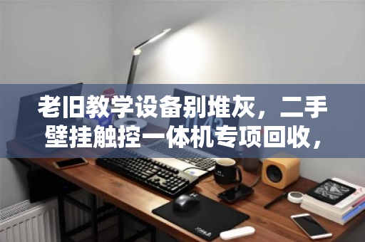 老旧教学设备别堆灰,二手壁挂触控一体机专项回收,为学校减负更增值 老旧教学设备别堆灰,二手壁挂触控一体机专项回收,为学校减负更增值