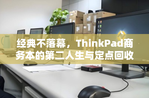 经典不落幕,ThinkPad商务本的第二人生与定点回收的智慧之选 经典不落幕,ThinkPad商务本的第二人生与定点回收的智慧之选