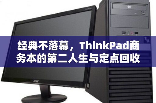 经典不落幕,ThinkPad商务本的第二人生与定点回收的智慧之选 经典不落幕,ThinkPad商务本的第二人生与定点回收的智慧之选