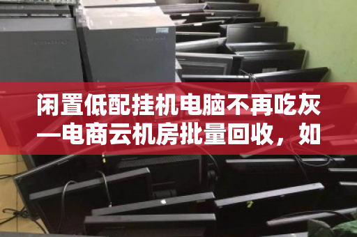 闲置低配挂机电脑不再吃灰—电商云机房批量回收,如何让废铁变现金? 闲置低配挂机电脑不再吃灰—电商云机房批量回收,如何让废铁变现金?