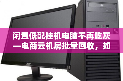 闲置低配挂机电脑不再吃灰—电商云机房批量回收,如何让废铁变现金? 闲置低配挂机电脑不再吃灰—电商云机房批量回收,如何让废铁变现金?