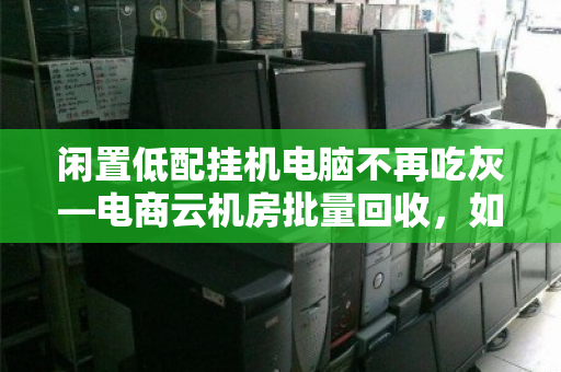 闲置低配挂机电脑不再吃灰—电商云机房批量回收，如何让废铁变现金？