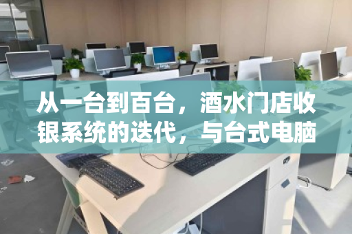 从一台到百台,酒水门店收银系统的迭代,与台式电脑的体面退场 从一台到百台,酒水门店收银系统的迭代,与台式电脑的体面退场