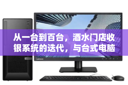 从一台到百台,酒水门店收银系统的迭代,与台式电脑的体面退场 从一台到百台,酒水门店收银系统的迭代,与台式电脑的体面退场