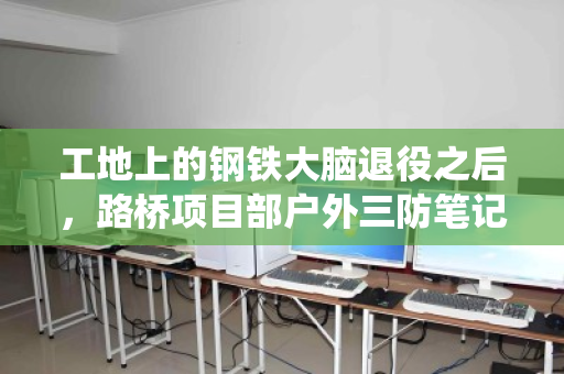工地上的钢铁大脑退役之后,路桥项目部户外三防笔记本回收全解析 工地上的钢铁大脑退役之后,路桥项目部户外三防笔记本回收全解析