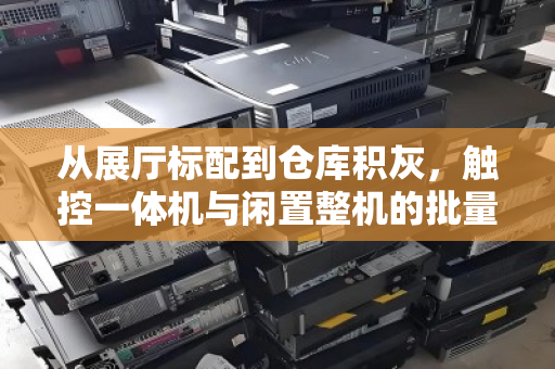 从展厅标配到仓库积灰，触控一体机与闲置整机的批量回收，正在成为企业降本增效的隐藏战场