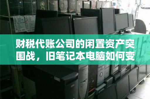 财税代账公司的闲置资产突围战,旧笔记本电脑如何变成现金流? 财税代账公司的闲置资产突围战,旧笔记本电脑如何变成现金流?