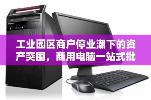 工业园区商户停业潮下的资产突围,商用电脑一站式批量回收如何高效止损? 工业园区商户停业潮下的资产突围,商用电脑一站式批量回收如何高效止损?