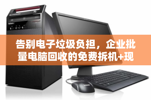 告别电子垃圾负担,企业批量电脑回收的免费拆机+现场结算高效解决方案 告别电子垃圾负担,企业批量电脑回收的免费拆机+现场结算高效解决方案
