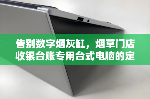告别数字烟灰缸,烟草门店收银台账专用台式电脑的定点回收价值重塑 告别数字烟灰缸,烟草门店收银台账专用台式电脑的定点回收价值重塑