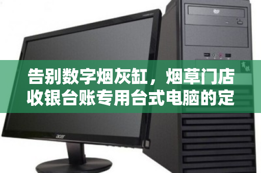 告别数字烟灰缸,烟草门店收银台账专用台式电脑的定点回收价值重塑 告别数字烟灰缸,烟草门店收银台账专用台式电脑的定点回收价值重塑