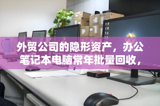 外贸公司的隐形资产,办公笔记本电脑常年批量回收,如何一次回笼数十万? 外贸公司的隐形资产,办公笔记本电脑常年批量回收,如何一次回笼数十万?