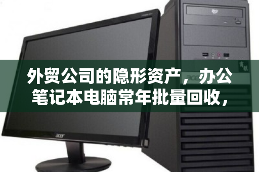 外贸公司的隐形资产,办公笔记本电脑常年批量回收,如何一次回笼数十万? 外贸公司的隐形资产,办公笔记本电脑常年批量回收,如何一次回笼数十万?
