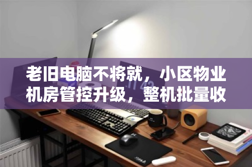 老旧电脑不将就,小区物业机房管控升级,整机批量收购背后的智慧算盘 老旧电脑不将就,小区物业机房管控升级,整机批量收购背后的智慧算盘