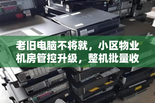 老旧电脑不将就,小区物业机房管控升级,整机批量收购背后的智慧算盘 老旧电脑不将就,小区物业机房管控升级,整机批量收购背后的智慧算盘