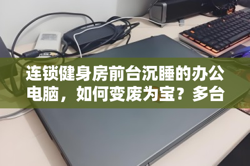 连锁健身房前台沉睡的办公电脑,如何变废为宝?多台闲置设备回收全流程解析 连锁健身房前台沉睡的办公电脑,如何变废为宝?多台闲置设备回收全流程解析