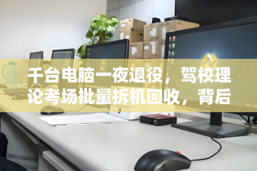 千台电脑一夜退役,驾校理论考场批量拆机回收,背后藏着多少门道? 千台电脑一夜退役,驾校理论考场批量拆机回收,背后藏着多少门道?