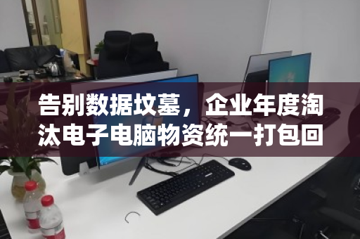 告别数据坟墓,企业年度淘汰电子电脑物资统一打包回收,是省钱,更是避险 告别数据坟墓,企业年度淘汰电子电脑物资统一打包回收,是省钱,更是避险