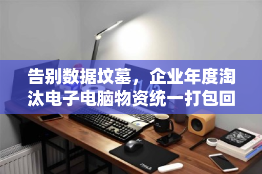 告别数据坟墓,企业年度淘汰电子电脑物资统一打包回收,是省钱,更是避险 告别数据坟墓,企业年度淘汰电子电脑物资统一打包回收,是省钱,更是避险