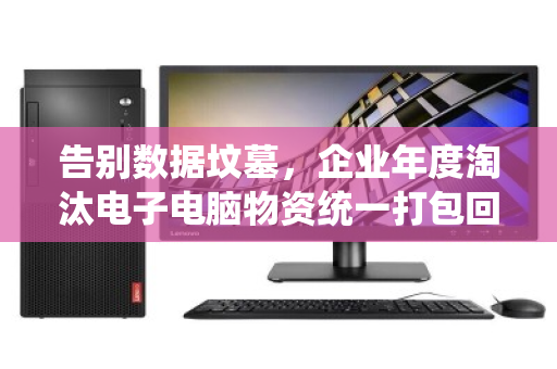 告别数据坟墓，企业年度淘汰电子电脑物资统一打包回收，是省钱，更是避险