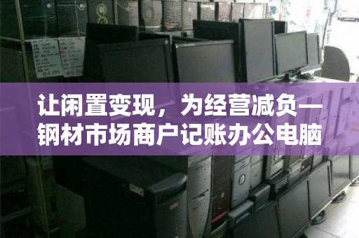 让闲置变现,为经营减负—钢材市场商户记账办公电脑批量回收正当时 让闲置变现,为经营减负—钢材市场商户记账办公电脑批量回收正当时
