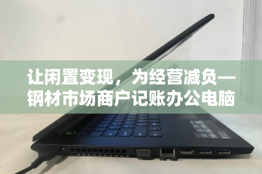 让闲置变现，为经营减负—钢材市场商户记账办公电脑批量回收正当时