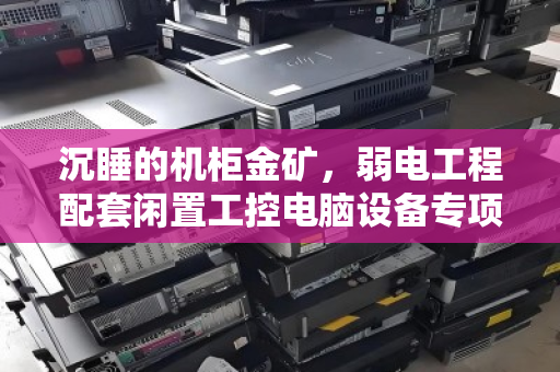 沉睡的机柜金矿，弱电工程配套闲置工控电脑设备专项回收的价值重构