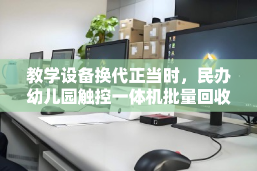 教学设备换代正当时,民办幼儿园触控一体机批量回收的绿色突围 教学设备换代正当时,民办幼儿园触控一体机批量回收的绿色突围