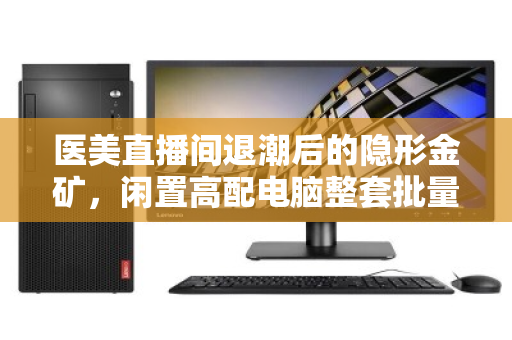 医美直播间退潮后的隐形金矿，闲置高配电脑整套批量回收，如何让设备价值不沉睡？