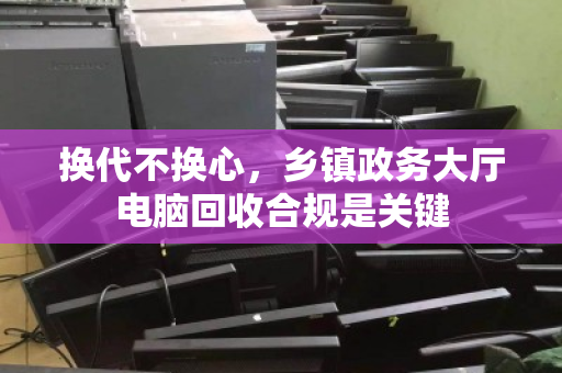 换代不换心,乡镇政务大厅电脑回收合规是关键 换代不换心,乡镇政务大厅电脑回收合规是关键
