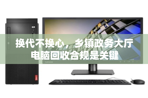 换代不换心，乡镇政务大厅电脑回收合规是关键