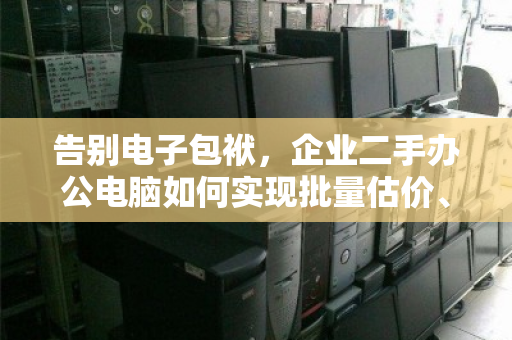 告别电子包袱，企业二手办公电脑如何实现批量估价、上门打包与绿色清运的一站式闭环