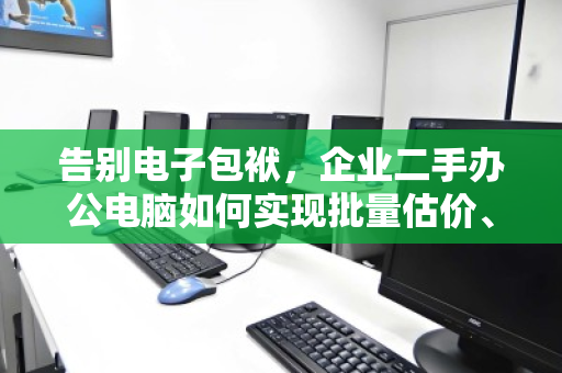 告别电子包袱，企业二手办公电脑如何实现批量估价、上门打包与绿色清运的一站式闭环