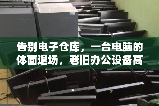 告别电子仓库,一台电脑的体面退场,老旧办公设备高效回收纪实 告别电子仓库,一台电脑的体面退场,老旧办公设备高效回收纪实