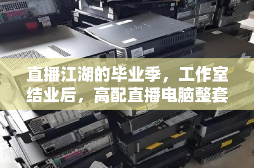 直播江湖的毕业季，工作室结业后，高配直播电脑整套批量回收为何成了香饽饽？