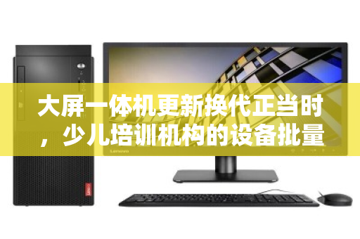 大屏一体机更新换代正当时,少儿培训机构的设备批量回收与价值再发现 大屏一体机更新换代正当时,少儿培训机构的设备批量回收与价值再发现