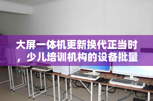 大屏一体机更新换代正当时，少儿培训机构的设备批量回收与价值再发现