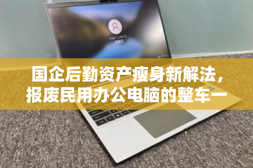 国企后勤资产瘦身新解法，报废民用办公电脑的整车一站式回收，如何兼顾合规与增值？
