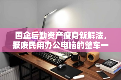国企后勤资产瘦身新解法，报废民用办公电脑的整车一站式回收，如何兼顾合规与增值？