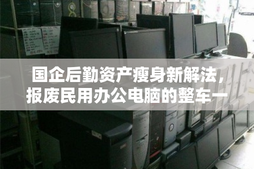 国企后勤资产瘦身新解法，报废民用办公电脑的整车一站式回收，如何兼顾合规与增值？
