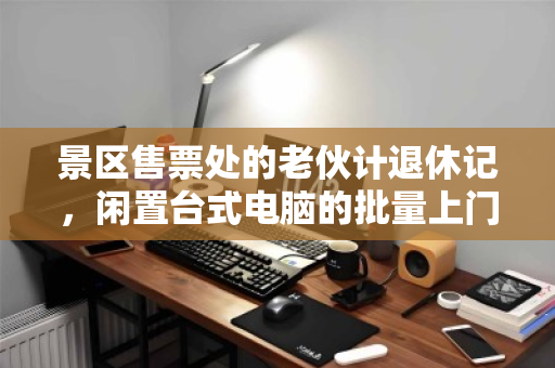 景区售票处的老伙计退休记，闲置台式电脑的批量上门回收，如何为文旅行业减负焕新？