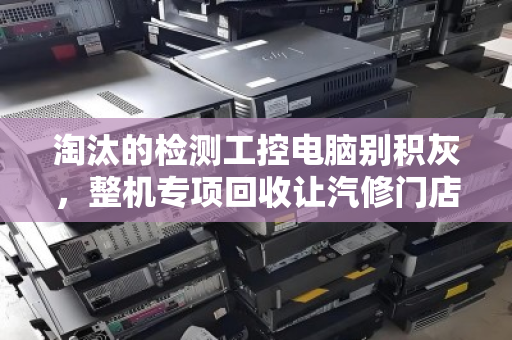 淘汰的检测工控电脑别积灰，整机专项回收让汽修门店轻装上阵
