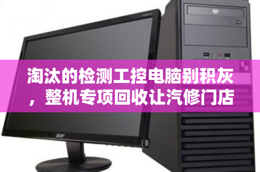 淘汰的检测工控电脑别积灰，整机专项回收让汽修门店轻装上阵