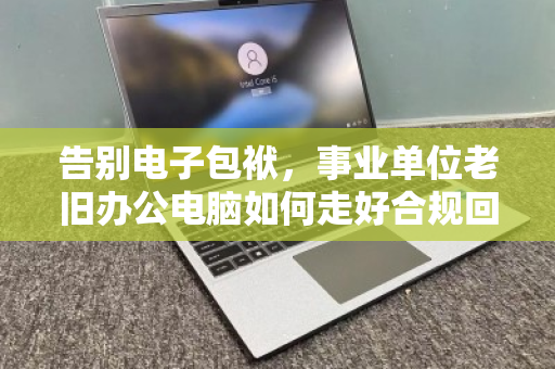 告别电子包袱，事业单位老旧办公电脑如何走好合规回收的最后一公里
