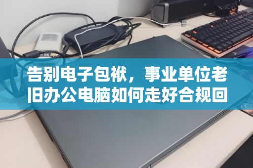告别电子包袱，事业单位老旧办公电脑如何走好合规回收的最后一公里