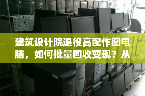 建筑设计院退役高配作图电脑，如何批量回收变现？从设备处置到数据安全的专业指南