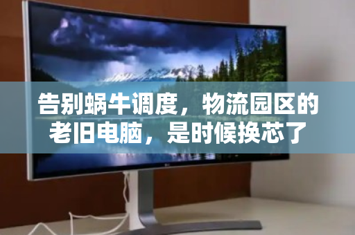 告别蜗牛调度，物流园区的老旧电脑，是时候换芯了