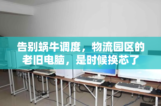 告别蜗牛调度，物流园区的老旧电脑，是时候换芯了