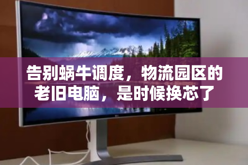 告别蜗牛调度，物流园区的老旧电脑，是时候换芯了